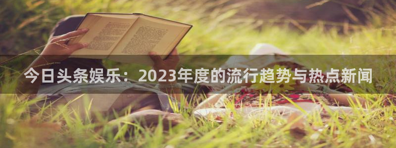 南宫辉达平台官网下载链接：今日头条娱乐：2023年度的流行趋势与热点新闻